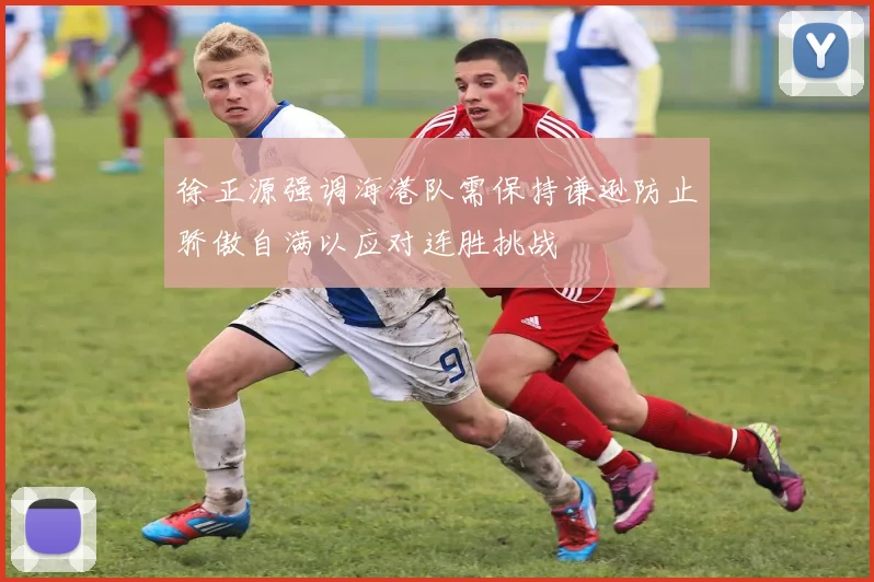 徐正源强调海港队需保持谦逊防止骄傲自满以应对连胜挑战