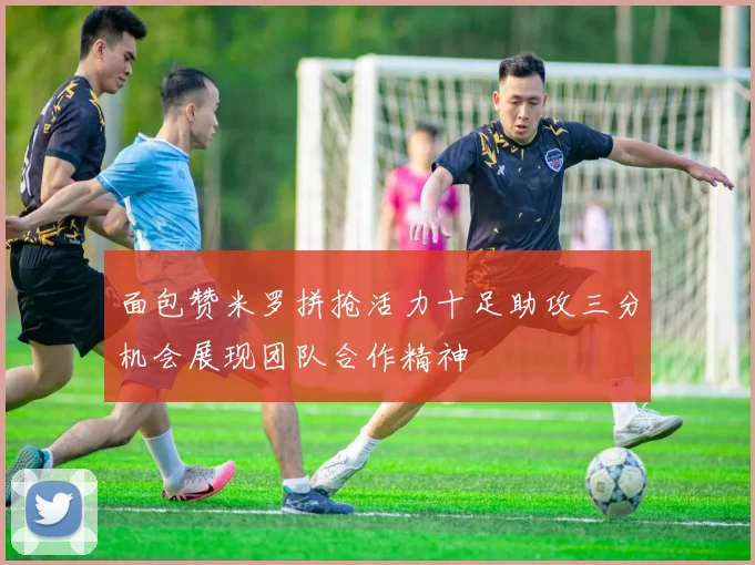 面包赞米罗拼抢活力十足助攻三分机会展现团队合作精神