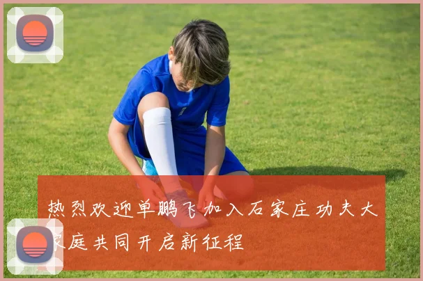 热烈欢迎单鹏飞加入石家庄功夫大家庭共同开启新征程