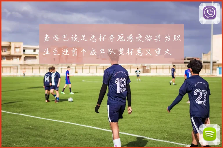 查洛巴谈足总杯夺冠感受称其为职业生涯首个成年队奖杯意义重大