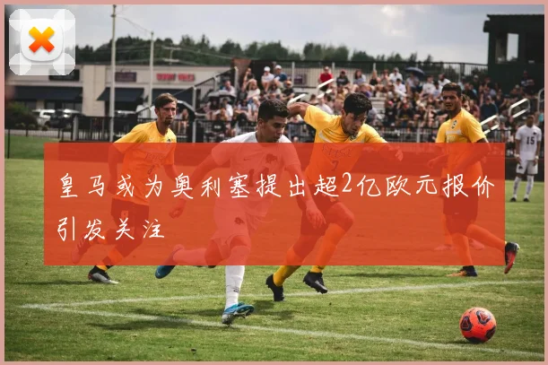 皇马或为奥利塞提出超2亿欧元报价引发关注