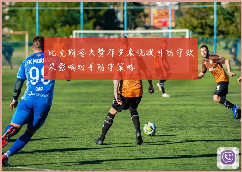 比克斯塔夫赞邓罗表现提升防守效果影响对手防守策略