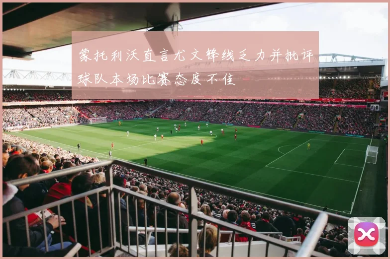 蒙托利沃直言尤文锋线乏力并批评球队本场比赛态度不佳