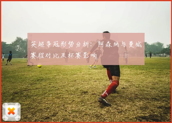 英超争冠形势分析：阿森纳与曼城赛程对比及杯赛影响