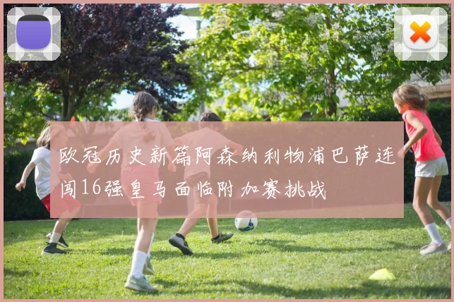 欧冠历史新篇阿森纳利物浦巴萨连闯16强皇马面临附加赛挑战