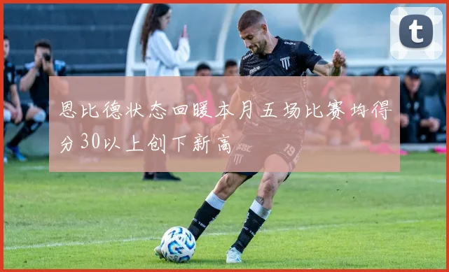 恩比德状态回暖本月五场比赛均得分30以上创下新高