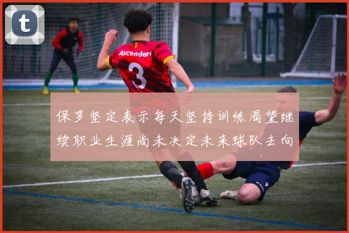 保罗坚定表示每天坚持训练渴望继续职业生涯尚未决定未来球队去向